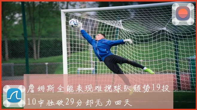 詹姆斯全能表现难挽球队颓势19投10中独砍29分却无力回天