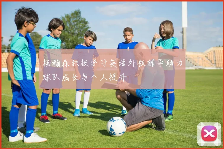 杨瀚森积极学习英语外教辅导助力球队成长与个人提升