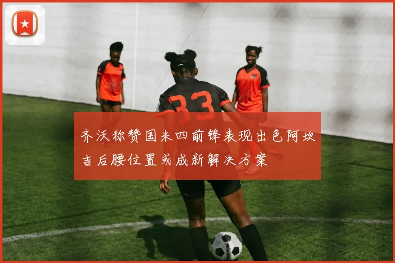 齐沃称赞国米四前锋表现出色阿坎吉后腰位置或成新解决方案