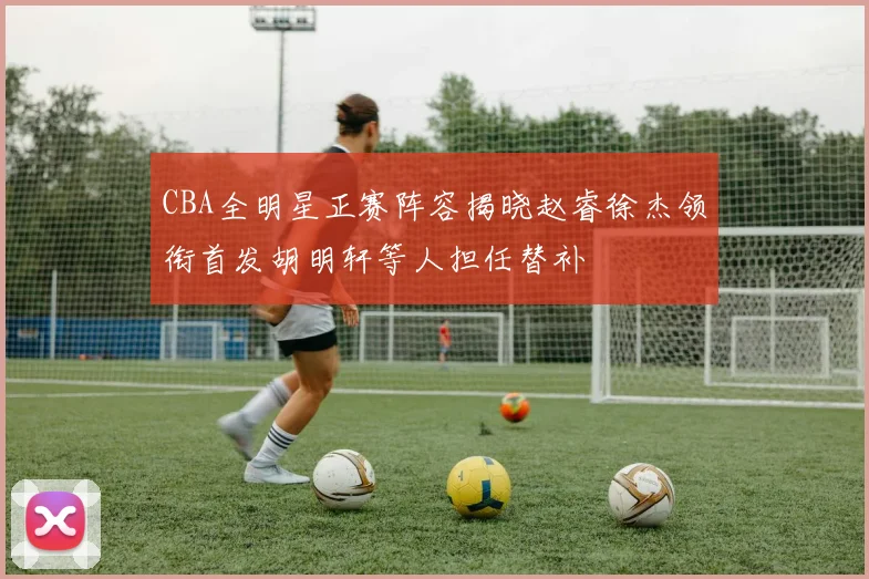 CBA全明星正赛阵容揭晓赵睿徐杰领衔首发胡明轩等人担任替补