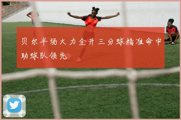 贝尔半场火力全开三分球精准命中助球队领先
