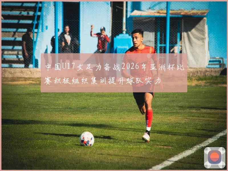 中国U17女足为备战2026年亚洲杯比赛积极组织集训提升球队实力