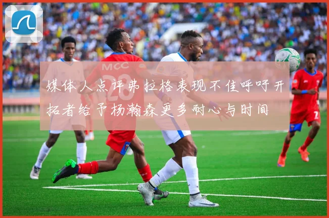 媒体人点评弗拉格表现不佳呼吁开拓者给予杨瀚森更多耐心与时间