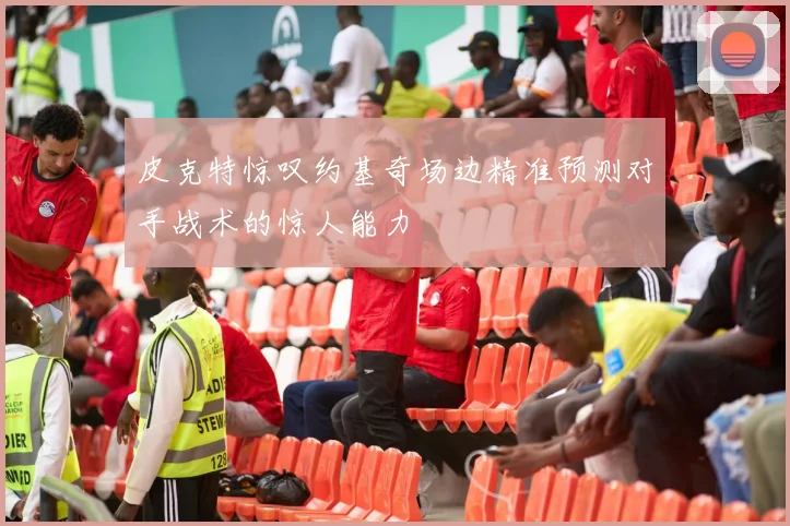 皮克特惊叹约基奇场边精准预测对手战术的惊人能力