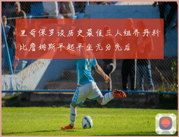 里奇保罗谈历史最佳三人组乔丹科比詹姆斯平起平坐无分先后