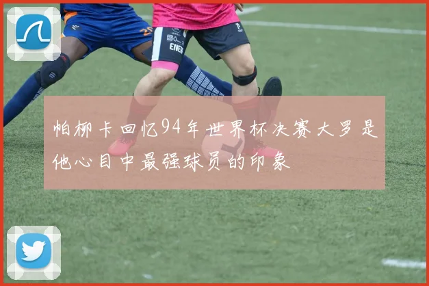 帕柳卡回忆94年世界杯决赛大罗是他心目中最强球员的印象