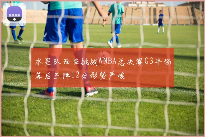 水星队面临挑战WNBA总决赛G3半场落后王牌12分形势严峻