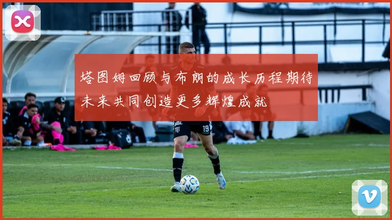 塔图姆回顾与布朗的成长历程期待未来共同创造更多辉煌成就
