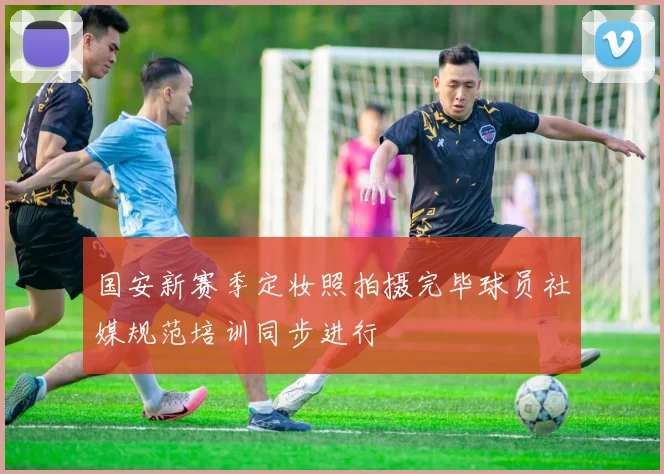 国安新赛季定妆照拍摄完毕球员社媒规范培训同步进行