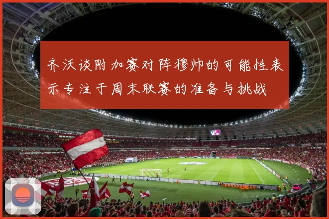 齐沃谈附加赛对阵穆帅的可能性表示专注于周末联赛的准备与挑战