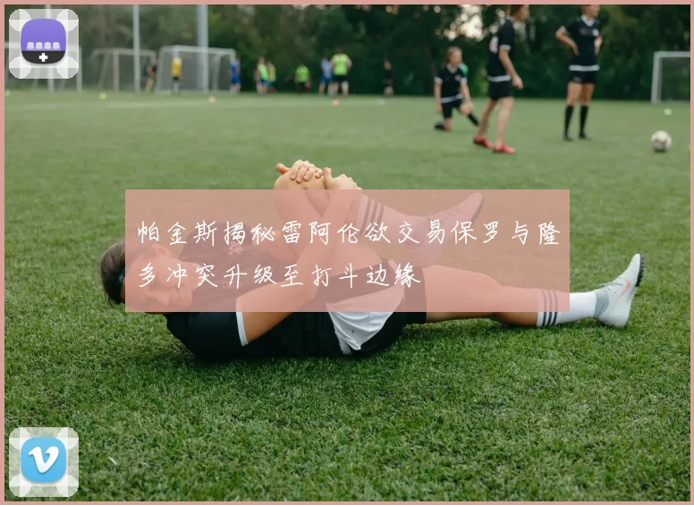 帕金斯揭秘雷阿伦欲交易保罗与隆多冲突升级至打斗边缘