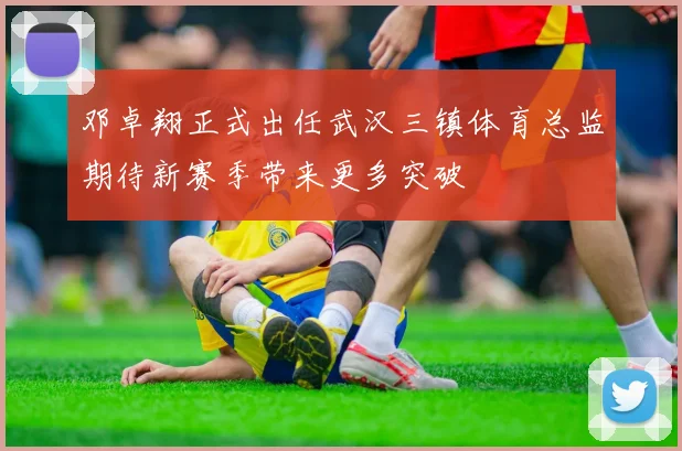 邓卓翔正式出任武汉三镇体育总监期待新赛季带来更多突破