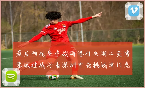 最后两轮争夺战海港对决浙江英博蓉城迎战河南深圳申花挑战津门虎