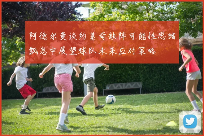 阿德尔曼谈约基奇缺阵可能性思绪飘忽中展望球队未来应对策略