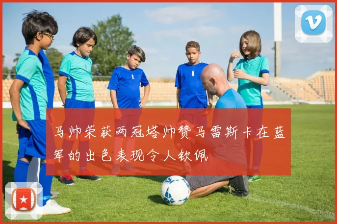 马帅荣获两冠塔帅赞马雷斯卡在蓝军的出色表现令人钦佩