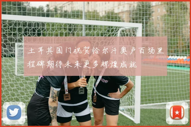 土耳其国门祝贺恰尔汗奥卢百场里程碑期待未来更多辉煌成就