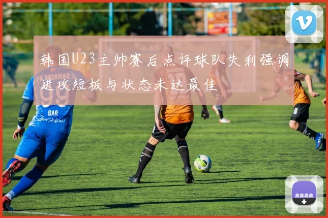 韩国U23主帅赛后点评球队失利强调进攻短板与状态未达最佳