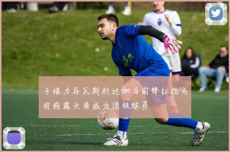 卡福力荐瓦斯科达伽马前锋拉扬或将崭露头角成为顶级球员