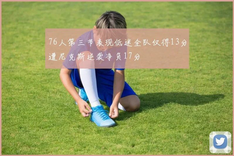 76人第三节表现低迷全队仅得13分遭尼克斯逆袭净负17分