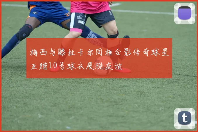 梅西与滕杜卡尔同框合影传奇球星互赠10号球衣展现友谊