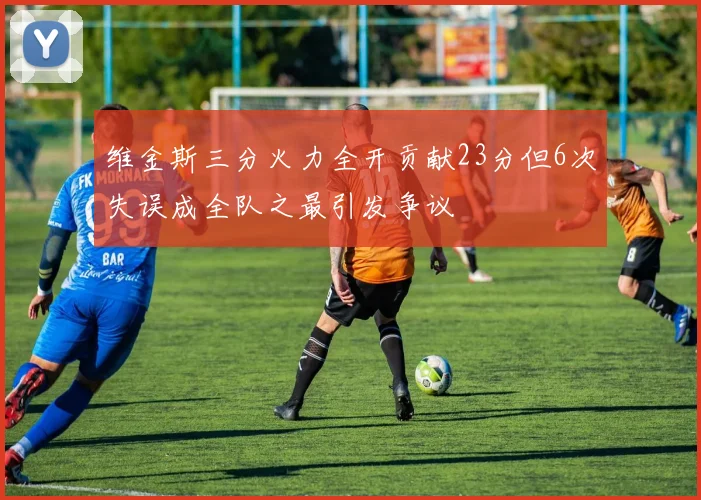 维金斯三分火力全开贡献23分但6次失误成全队之最引发争议