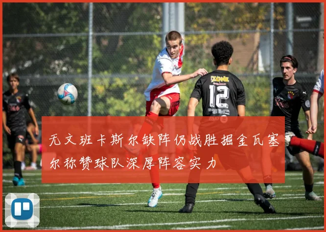 无文班卡斯尔缺阵仍战胜掘金瓦塞尔称赞球队深厚阵容实力