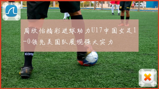 周欣怡精彩进球助力U17中国女足1-0领先美国队展现强大实力