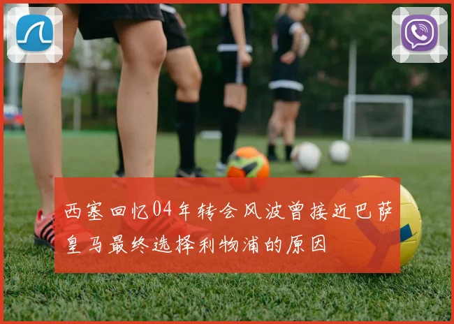 西塞回忆04年转会风波曾接近巴萨皇马最终选择利物浦的原因