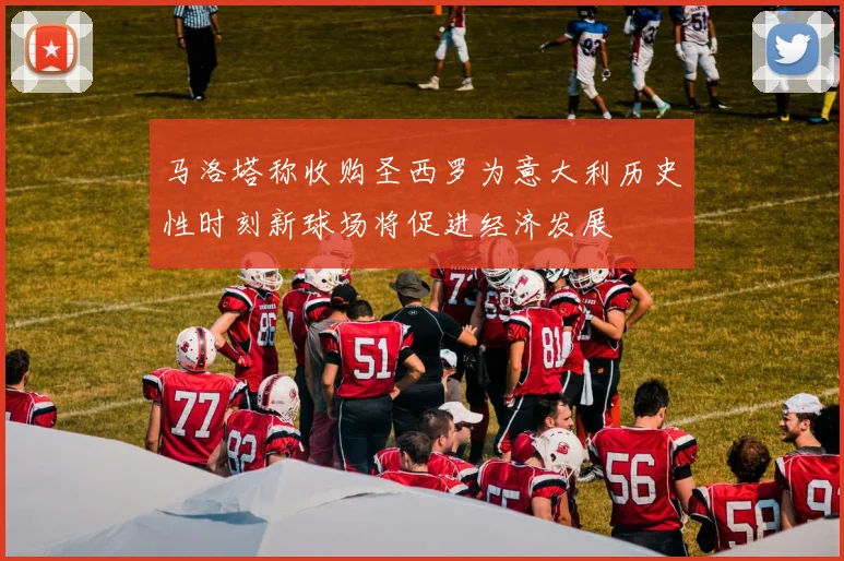 马洛塔称收购圣西罗为意大利历史性时刻新球场将促进经济发展