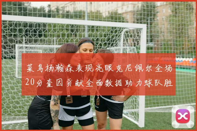 菜鸟杨瀚森表现亮眼克尼佩尔全场20分奎因贡献全面数据助力球队胜利
