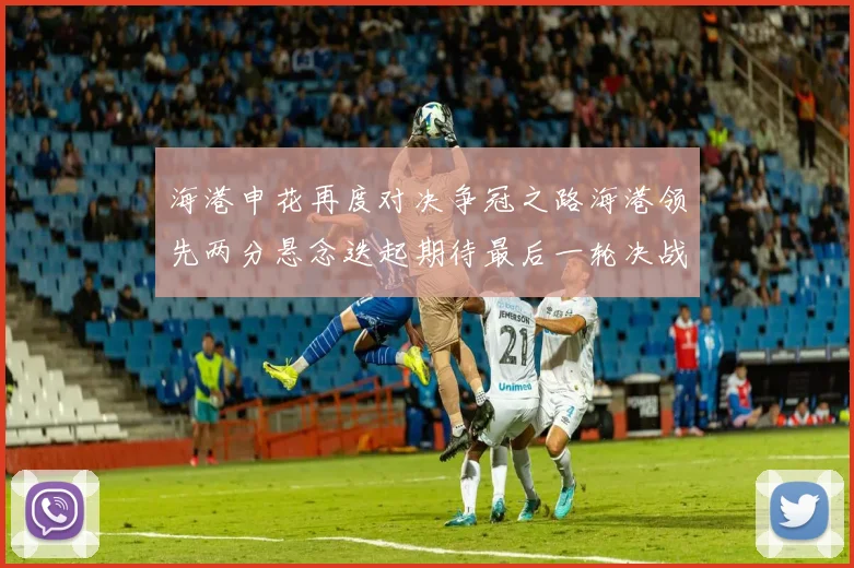 海港申花再度对决争冠之路海港领先两分悬念迭起期待最后一轮决战