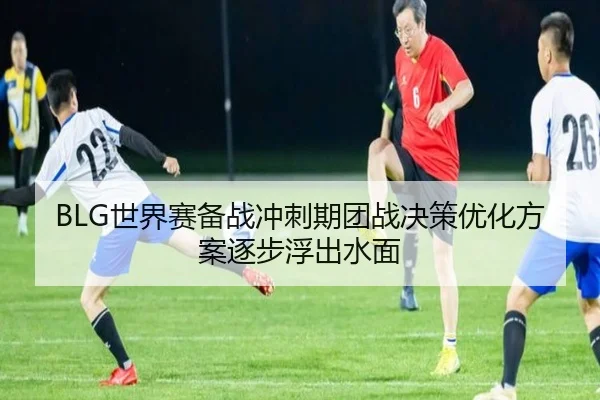 BLG世界赛备战冲刺期团战决策优化方案逐步浮出水面